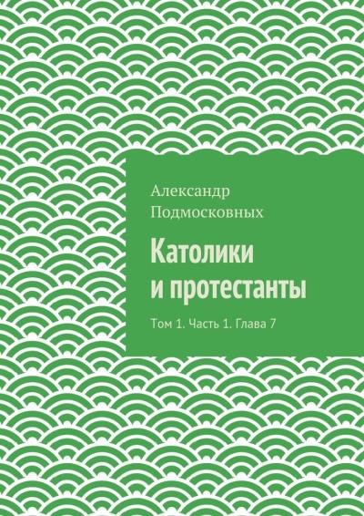 Книга Католики и протестанты. Том 1. Часть 1. Глава 7 (Александр Подмосковных)